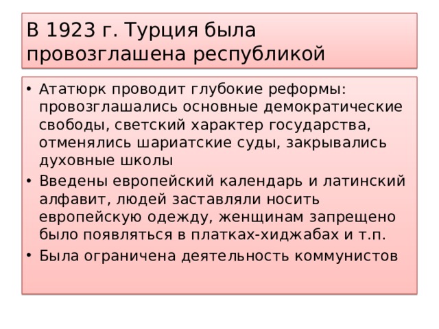 В 1923 г. Турция была провозглашена республикой Ататюрк проводит глубокие реформы: провозглашались основные демократические свободы, светский характер государства, отменялись шариатские суды, закрывались духовные школы Введены европейский календарь и латинский алфавит, людей заставляли носить европейскую одежду, женщинам запрещено было появляться в платках-хиджабах и т.п. Была ограничена деятельность коммунистов 