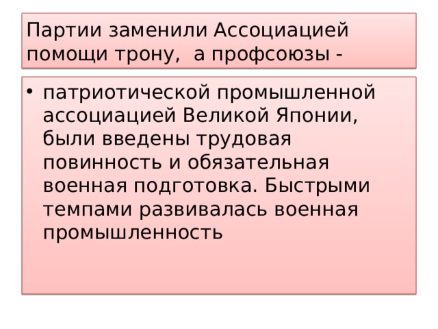 Партии заменили Ассоциацией помощи трону, а профсоюзы - патриотической промышленной ассоциацией Великой Японии, были введены трудовая повинность и обязательная военная подготовка. Быстрыми темпами развивалась военная промышленность 