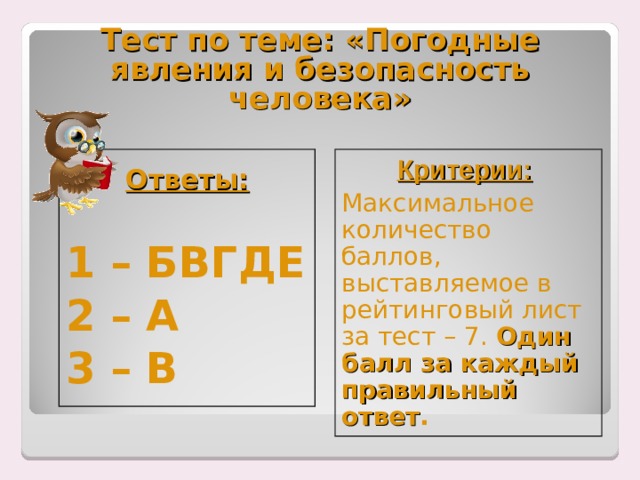 Тест по теме: «Погодные явления и безопасность человека»  Ответы:    1 – БВГДЕ 2 – А 3 – В Критерии:  Максимальное количество баллов, выставляемое в рейтинговый лист за тест – 7. Один балл за каждый правильный ответ . 