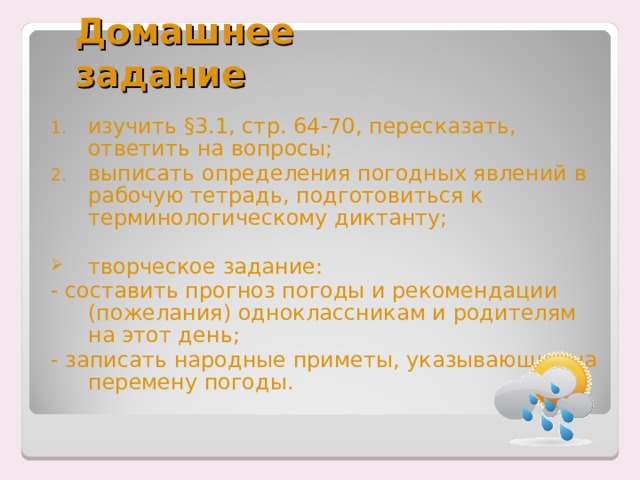 Домашнее задание изучить §3.1, стр. 64-70, пересказать, ответить на вопросы; выписать определения погодных явлений в рабочую тетрадь, подготовиться к терминологическому диктанту; творческое задание: - составить прогноз погоды и рекомендации (пожелания) одноклассникам и родителям на этот день; - записать народные приметы, указывающие на перемену погоды. 