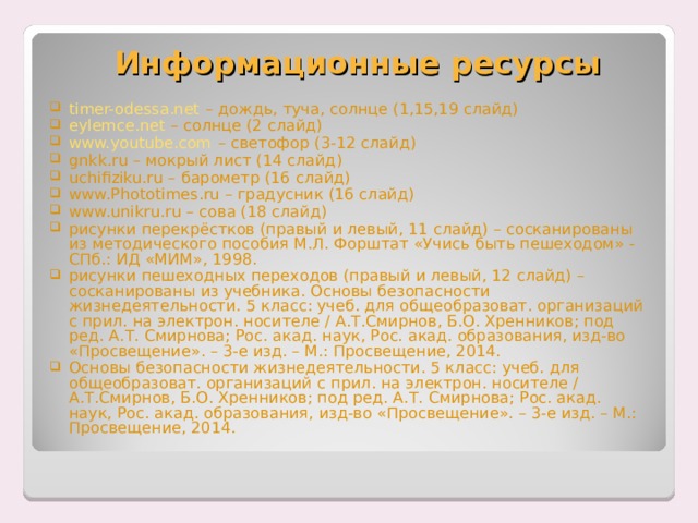 Информационные ресурсы timer-odessa.net – дождь, туча, солнце (1,15,19 слайд) eylemce.net – солнце (2 слайд) www.youtube.com – светофор (3-12 слайд) gnkk.ru – мокрый лист (14 слайд) uchifiziku.ru – барометр (16 слайд) www.Phototimes.ru – градусник (16 слайд) www.unikru.ru – сова (18 слайд) рисунки перекрёстков (правый и левый, 11 слайд) – сосканированы из методического пособия М.Л. Форштат «Учись быть пешеходом» - СПб.: ИД «МИМ», 1998. рисунки пешеходных переходов (правый и левый, 12 слайд) – сосканированы из учебника. Основы безопасности жизнедеятельности. 5 класс: учеб. для общеобразоват. организаций с прил. на электрон. носителе / А.Т.Смирнов, Б.О. Хренников; под ред. А.Т. Смирнова; Рос. акад. наук, Рос. акад. образования, изд-во «Просвещение». – 3-е изд. – М.: Просвещение, 2014. Основы безопасности жизнедеятельности. 5 класс: учеб. для общеобразоват. организаций с прил. на электрон. носителе / А.Т.Смирнов, Б.О. Хренников; под ред. А.Т. Смирнова; Рос. акад. наук, Рос. акад. образования, изд-во «Просвещение». – 3-е изд. – М.: Просвещение, 2014.  