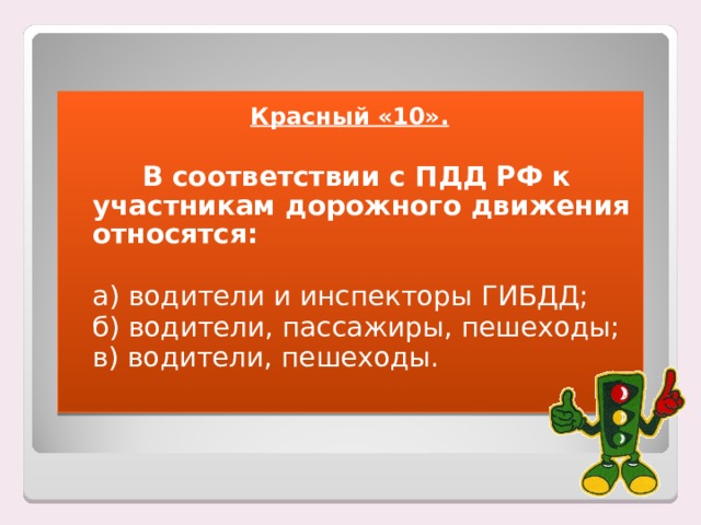 Красный «10».    В соответствии с ПДД РФ к участникам дорожного движения относятся:  а) водители и инспекторы ГИБДД;  б) водители, пассажиры, пешеходы;  в) водители, пешеходы. 