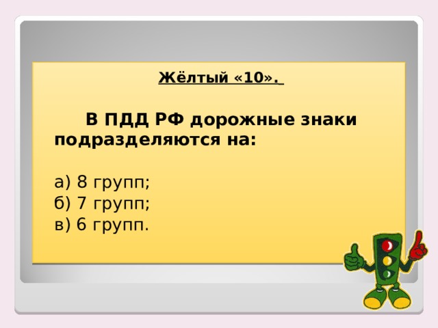 Жёлтый «10».     В ПДД РФ дорожные знаки подразделяются на:  а) 8 групп;  б) 7 групп;  в) 6 групп. 