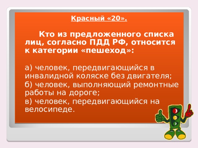 Красный «20».    Кто из предложенного списка лиц, согласно ПДД РФ, относится к категории «пешеход»:   а) человек, передвигающийся в инвалидной коляске без двигателя;  б) человек, выполняющий ремонтные работы на дороге;  в) человек, передвигающийся на велосипеде. 