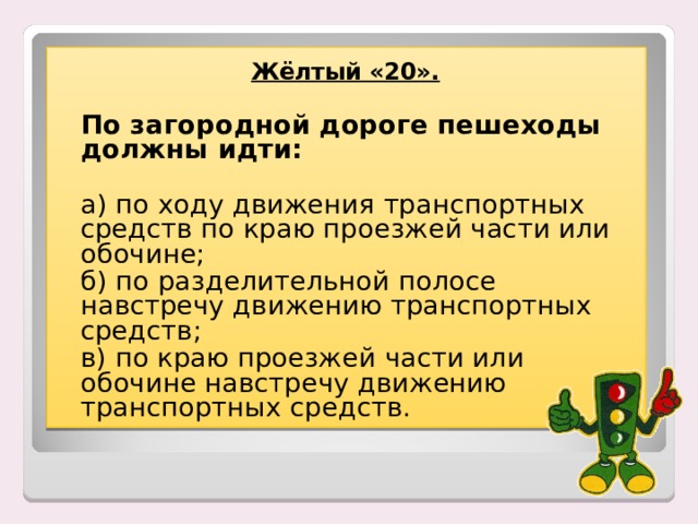 Жёлтый «20».    По загородной дороге пешеходы должны идти:   а) по ходу движения транспортных средств по краю проезжей части или обочине;  б) по разделительной полосе навстречу движению транспортных средств;   в) по краю проезжей части или обочине навстречу движению транспортных средств. 