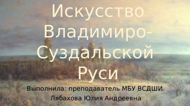 Искусство  Владимиро-Суздальской  Руси Выполнила: преподаватель МБУ ВСДШИ Лябахова Юлия Андреевна 