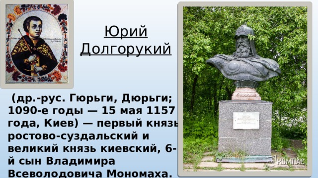 Юрий Долгорукий  (др.-рус. Гюрьги, Дюрьги; 1090-е годы — 15 мая 1157 года, Киев) — первый князь ростово-суздальский и великий князь киевский, 6-й сын Владимира Всеволодовича Мономаха. Традиционно считается основателем Москвы. 