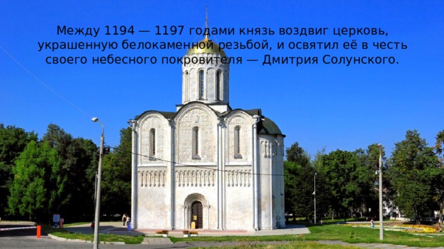 Между 1194 — 1197 годами князь воздвиг церковь, украшенную белокаменной резьбой, и освятил её в честь своего небесного покровителя — Дмитрия Солунского. 