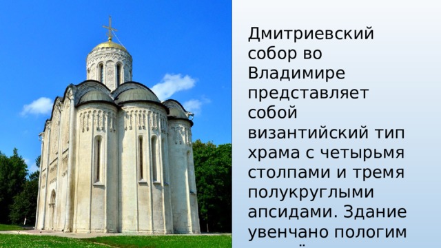 Дмитриевский собор во Владимире представляет собой византийский тип храма с четырьмя столпами и тремя полукруглыми апсидами. Здание увенчано пологим золочёным куполом и ажурным крестом из прорезной золочёной меди с флюгером в виде голубя. 