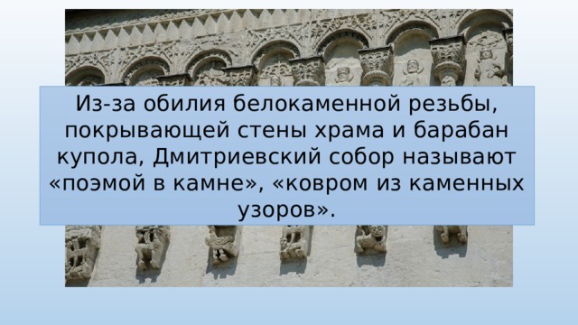 Из-за обилия белокаменной резьбы, покрывающей стены храма и барабан купола, Дмитриевский собор называют «поэмой в камне», «ковром из каменных узоров». 