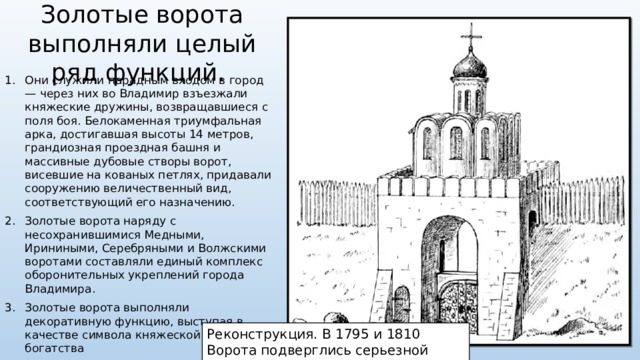 Золотые ворота выполняли целый ряд функций. Они служили парадным входом в город — через них во Владимир взъезжали княжеские дружины, возвращавшиеся с поля боя. Белокаменная триумфальная арка, достигавшая высоты 14 метров, грандиозная проездная башня и массивные дубовые створы ворот, висевшие на кованых петлях, придавали сооружению величественный вид, соответствующий его назначению. Золотые ворота наряду с несохранившимися Медными, Ириниными, Серебряными и Волжскими воротами составляли единый комплекс оборонительных укреплений города Владимира. Золотые ворота выполняли декоративную функцию, выступая в качестве символа княжеской власти и богатства Реконструкция. В 1795 и 1810 Ворота подверглись серьезной перестройке. 