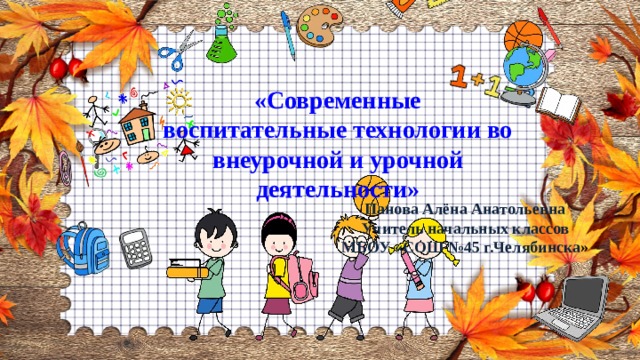 «Современные воспитательные технологии во внеурочной и урочной деятельности» Панова Алёна Анатольевна Учитель начальных классов МБОУ «СОШ №45 г.Челябинска » 