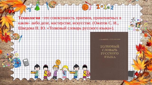 Технология  – это совокупность приемов, применяемых в каком- либо деле, мастерстве, искусстве. (Ожегов С. И., Шведова Н. Ю. «Толковый словарь русского языка»). 