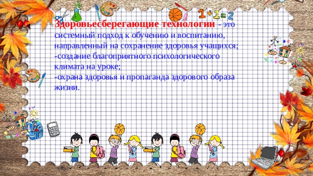 Здоровьесберегающие технологии  - это системный подход к обучению и воспитанию, направленный на сохранение здоровья учащихся; -создание благоприятного психологического климата на уроке; -охрана здоровья и пропаганда здорового образа жизни. 