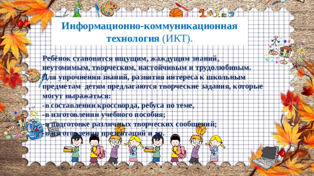 Информационно-коммуникационная технология (ИКТ). Ребёнок становится ищущим, жаждущим знаний, неутомимым, творческим, настойчивым и трудолюбивым. Для упрочнения знаний, развития интереса к школьным предметам детям предлагаются творческие задания, которые могут выражаться: -в составлении кроссворда, ребуса по теме, -в изготовлении учебного пособия; -в подготовке различных творческих сообщений; -в изготовлении презентаций и др. 