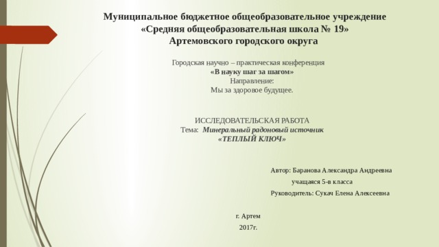 Муниципальное бюджетное общеобразовательное учреждение  «Средняя общеобразовательная школа № 19»  Артемовского городского округа     Городская научно – практическая конференция  «В науку шаг за шагом»  Направление:  Мы за здоровое будущее.      ИССЛЕДОВАТЕЛЬСКАЯ РАБОТА  Тема: Минеральный радоновый источник  «ТЕПЛЫЙ КЛЮЧ»  Автор: Баранова Александра Андреевна  учащаяся 5-в класса  Руководитель: Сукач Елена Алексеевна г. Артем 2017г. 