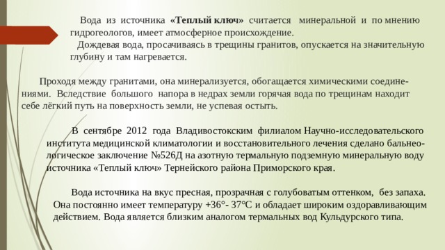  Вода из источника «Теплый ключ» считается  минеральной и по мнению  гидрогеологов, имеет атмосферное происхождение.  Дождевая вода, просачиваясь в трещины гранитов, опускается на значительную  глубину и там нагревается.   Проходя между гранитами, она минерализуется, обогащается химическими соедине-ниями. Вследствие большого напора в недрах земли горячая вода по трещинам находит  себе лёгкий путь на поверхность земли, не успевая остыть.      В сентябре 2012 года Владивостокским филиалом Научно-исследовательского института медицинской климатологии и восстановительного лечения сделано бальнео-логическое заключение №526Д на азотную термальную подземную минеральную воду источника «Теплый ключ» Тернейского района Приморского края.  Вода источника на вкус пресная, прозрачная с голубоватым оттенком, без запаха. Она постоянно имеет температуру +36°- 37°С и обладает широким оздоравливающим действием. Вода является близким аналогом термальных вод Кульдурского типа. 