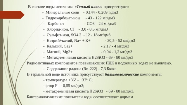  В составе воды источника «Теплый ключ» присутствуют:  - Минеральные соли - 0,144 - 0,209 г/дм3  - Гидрокарбонат-ион  - 43 - 122 мг/дм3  - Карбонат - СО3  24 мг/дм3  - Хлорид-ион, Cl  - 3,0 - 8,5 мг/дм3  - Сульфат-ион, SO4 2 - 12 - 18 мг/дм3  - Натрий+калий, Na+ + К+  - 30,5 - 52 мг/дм3  - Кальций, Са2+  - 2,17 - 4 мг/дм3  - Магний, Mg2+  - 0,04 - 1,2 мг/дм3  - Метакремниевая кислота H2SiO3 - 69 - 80 мг/дм3  Радиоактивных компонентов превышающих ПДК в подземных водах не выявлено.  - Содержание радона (Rn-222) - 7,3 Бк/кг.  В термальной воде источника присутствуют бальнеологические компоненты:  - температура +36° - +37° С;  - фтор F - 0,55 мг/дм3;  - метакремниевая кислота H2SiO3 - 69 - 80 мг/дм3.  Бактериологические показатели воды соответствуют нормам  МР № 96/225 от 1997 г. и МУК4.2.1018-01.   