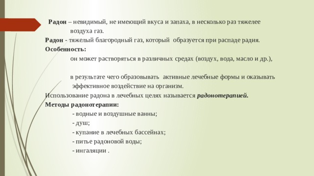    Радон – невидимый, не имеющий вкуса и запаха, в несколько раз тяжелее  воздуха газ.   Радон - тяжелый благородный газ, который образуется при распаде радия.   Особенность:  он может растворяться в различных средах (воздух, вода, масло и др.),  в результате чего образовывать активные лечебные формы и оказывать  эффективное воздействие на организм.  Использование радона в лечебных целях называется радонотерапией.  Методы радонотерапии:  - водные и воздушные ванны;  - душ;  - купание в лечебных бассейнах;  - питье радоновой воды;  - ингаляции .   