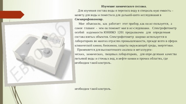  Изучение химического состава.   Для изучения состава воды я перелила воду в специаль-ную емкость – кювету для воды и поместила для дальней-шего исследования в Спектрофотометр.  Мне объяснили, как работает этот прибор, как он ис-пользуется, а самое главное - чем он поможет мне в ис-следовании. Спектрофотометр особой надежности ЮНИКО 1201 предназначен для определения состава взятых объектов. Спектрофотометр широко используется в лабораториях во многих отраслях промышленности, прежде всего в сферах клинической химии, биохимии, защиты окружающей среды, энергетики.  Применяется для высокоточного анализа в металлурги-  ческих, химических, пищевых лабораториях, для опре-деления качества питьевой воды и сточных вод, в нефте-химии и прочих областях, где необходим такой контроль.         необходим такой контроль.      