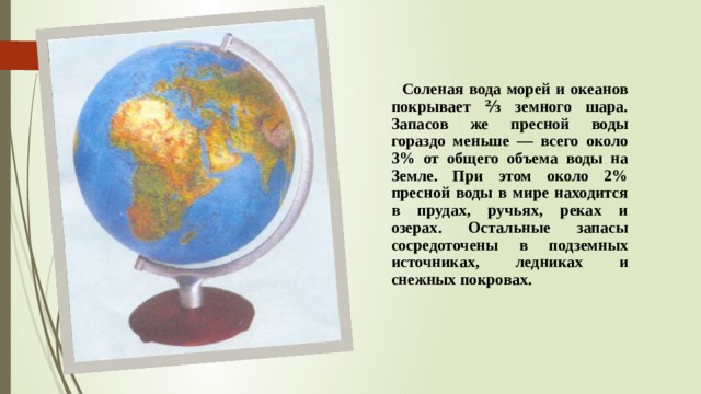  Соленая вода морей и океанов покрывает ⅔ земного шара. Запасов же пресной воды гораздо меньше — всего около 3% от общего объема воды на Земле. При этом около 2% пресной воды в мире находится в прудах, ручьях, реках и озерах. Остальные запасы cосредоточены в подземных источниках, ледниках и снежных покровах. 