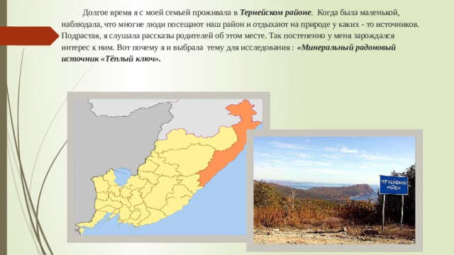  Долгое время я с моей семьей проживала в Тернейском районе . Когда была маленькой, наблюдала, что многие люди посещают наш район и отдыхают на природе у каких - то источников. Подрастая, я слушала рассказы родителей об этом месте. Так постепенно у меня зарождался интерес к ним. Вот почему я и выбрала тему для исследования : «Минеральный радоновый источник «Тёплый ключ».   