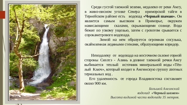  Среди густой таежной зелени, недалеко от реки Амгу, в живо-писном уголке Севера приморской тайги в Тернейском районе есть водопад «Черный шаман». Он является самым высоким в Приморье, окружен нависающими скалами, скрывающими солнце. Вода бежит по узкому ущелью, затем с грохотом срывается с сорокаметрового водопада.  Зимой на нем образуется огромная сосулька, окаймленная ледяными стенами, образующими коридор.  Неподалеку от водопада на восточном склоне горной стороны Сихотэ - Алинь в долине таежной речки Амгу выбивается теплый источник минеральной воды «Тёп- лый Ключ», который входит в Амгинскую группу азотных термальных вод .  Его удаленность от города Владивостока составляет около 900 км.    Большой Амгинский  водопад «Черный шаман»  Высота видимой части водопада 35 метров.  