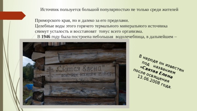 В народе он известен под названием «Святая Елена после освящения 13.06.2008 года.  Источник пользуется большой популярностью не только среди жителей  Приморского края, но и далеко за его пределами.  Целебные воды этого горячего термального минерального источника  снимут усталость и восстановят тонус всего организма.  В 1946 году была построена небольшая водолечебница, в дальнейшем –  бальнеолечебница « Теплый ключ».   