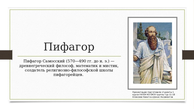 Пифагор Пифагор Самосский (570—490 гг. до н. э.) — древнегреческий философ, математик и мистик, создатель религиозно-философской школы пифагорейцев.  Презентацию подготовили студенты 1 курса ГАПОУ КО ОКТУ группы тур 11-18 Алексеев Никита и Денис Аксаментов 