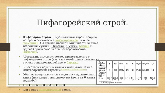 Пифагорейский строй. Пифагоров строй  — музыкальный строй, теорию которого связывают с  пифагорейской  школой  гармоники . Со времён поздней Античности видные теоретики музыки ( Никомах ,  Ямвлих ,  Боэций  и другие) приписывали его непосредственно  Пифагору . Абстрактно-математическое представление о пифагоровом строе (как квинтовой цепи) сложилось в эпоху западноевропейского  барокко . В некоторых научных статьях именуется также «пифагорейским строем» [ источник не указан 2253 дня ] . Обычно представляется в виде последовательности  квинт  (или кварт), например так (цепь из 6 квинт от звука  фа ): F  —  C  —  G  —  D  —  A  —  E  —  H или в виде  диатонической  гаммы. 