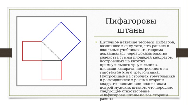 Пифагоровы штаны Шуточное название теоремы Пифагора, возникшее в силу того, что раньше в школьных учебниках эта теорема доказывалась через доказательство равенства суммы площадей квадратов, построенных на катетах прямоугольного треугольника, площади квадрата, построенного на гипотенузе этого треугольника. Построенные на сторонах треугольника и расходящиеся в разные стороны квадраты напоминали школьникам покрой мужских штанов, что породило следующее стихотворение: «Пифагоровы штаны на все стороны равны».  
