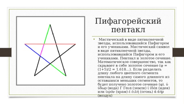 Пифагорейский пентакл   Мистический в виде пятиконечной звезды, использовавшийся Пифагором и его учениками. Мистический символ в виде пятиконечной звезды, использовавшийся Пифагором и его учениками. Пентакл и золотое сечение. Математическое совершенство, так как скрывает в себе золотое сечение (φ = (1+5)/2 = 1.618…). Если разделить длину любого цветного сегмента пентакла на длину самого длинного из оставшихся меньших сегментов, то будет получено золотое сечение (φ). ύ ύδωρ (вода) Γ Γαια (земля) ί ίδέα (идея) или ίερόν (храм) έ έιλή (огонь) ά άήρ (воздух)  