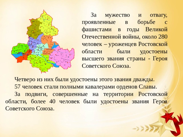 За мужество и отвагу, проявленные в борьбе с фашистами в годы Великой Отечественной войны, около 280 человек – уроженцев Ростовской области были удостоены высшего звания страны - Героя Советского Союза. Четверо из них были удостоены этого звания дважды. 57 человек стали полными кавалерами орденов Славы. За подвиги, совершенные на территории Ростовской области, более 40 человек были удостоены звания Героя Советского Союза. 
