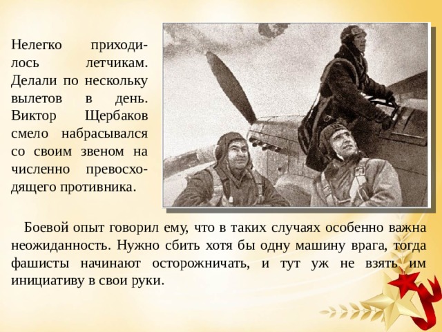Нелегко приходи-лось летчикам. Делали по нескольку вылетов в день. Виктор Щербаков смело набрасывался со своим звеном на численно превосхо-дящего противника.  Боевой опыт говорил ему, что в таких случаях особенно важна неожиданность. Нужно сбить хотя бы одну машину врага, тогда фашисты начинают осторожничать, и тут уж не взять им инициативу в свои руки. 