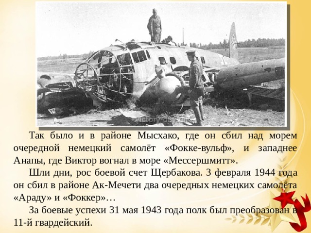 Так было и в районе Мысхако, где он сбил над морем очередной немецкий самолёт «Фокке-вульф», и западнее Анапы, где Виктор вогнал в море «Мессершмитт». Шли дни, рос боевой счет Щербакова. 3 февраля 1944 года он сбил в районе Ак-Мечети два очередных немецких самолёта «Араду» и «Фоккер»… За боевые успехи 31 мая 1943 года полк был преобразован в 11-й гвардейский. 