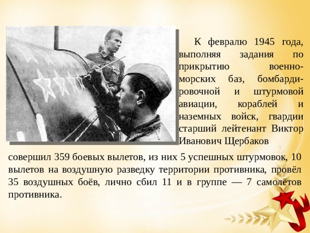  К февралю 1945 года, выполняя задания по прикрытию военно-морских баз, бомбарди-ровочной и штурмовой авиации, кораблей и наземных войск, гвардии старший лейтенант Виктор Иванович Щербаков совершил 359 боевых вылетов, из них 5 успешных штурмовок, 10 вылетов на воздушную разведку территории противника, провёл 35 воздушных боёв, лично сбил 11 и в группе — 7 самолётов противника. 