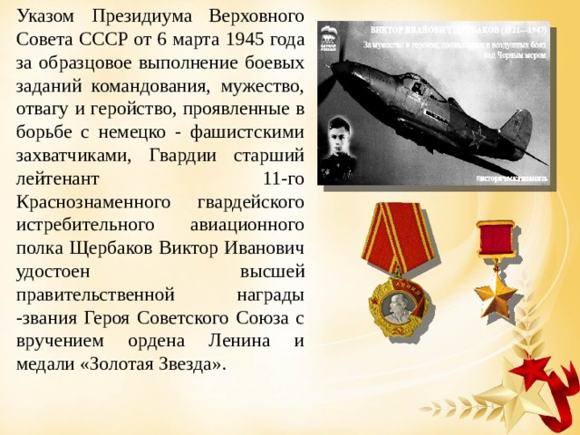 Указом Президиума Верховного Совета СССР от 6 марта 1945 года за образцовое выполнение боевых заданий командования, мужество, отвагу и геройство, проявленные в борьбе с немецко - фашистскими захватчиками, Гвардии старший лейтенант 11-го Краснознаменного гвардейского истребительного авиационного полка Щербаков Виктор Иванович удостоен высшей правительственной награды -звания Героя Советского Союза с вручением ордена Ленина и медали «Золотая Звезда». 