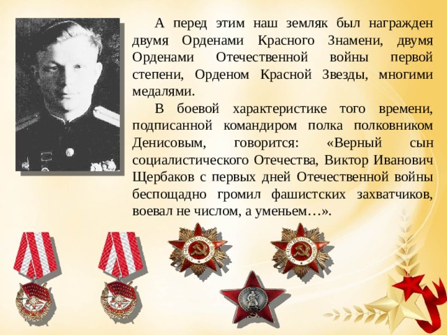 А перед этим наш земляк был награжден двумя Орденами Красного Знамени, двумя Орденами Отечественной войны первой степени, Орденом Красной Звезды, многими медалями. В боевой характеристике того времени, подписанной командиром полка полковником Денисовым, говорится: «Верный сын социалистического Отечества, Виктор Иванович Щербаков с первых дней Отечественной войны беспощадно громил фашистских захватчиков, воевал не числом, а уменьем…». 