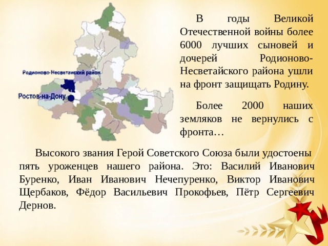В годы Великой Отечественной войны более 6000 лучших сыновей и дочерей Родионово-Несветайского района ушли на фронт защищать Родину. Более 2000 наших земляков не вернулись с фронта…   Высокого звания Герой Советского Союза были удостоены пять уроженцев нашего района. Это: Василий Иванович Буренко, Иван Иванович Нечепуренко, Виктор Иванович Щербаков, Фёдор Васильевич Прокофьев, Пётр Сергеевич Дернов. 
