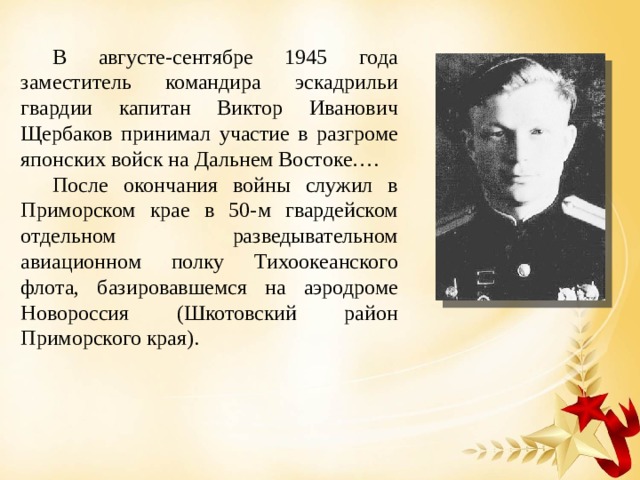 В августе-сентябре 1945 года заместитель командира эскадрильи гвардии капитан Виктор Иванович Щербаков принимал участие в разгроме японских войск на Дальнем Востоке…. После окончания войны служил в Приморском крае в 50-м гвардейском отдельном разведывательном авиационном полку Тихоокеанского флота, базировавшемся на аэродроме Новороссия (Шкотовский район Приморского края). 