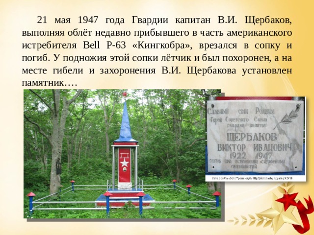 21 мая 1947 года Гвардии капитан В.И. Щербаков, выполняя облёт недавно прибывшего в часть американского истребителя Bell Р-63 «Кингкобра», врезался в сопку и погиб. У подножия этой сопки лётчик и был похоронен, а на месте гибели и захоронения В.И. Щербакова установлен памятник….  