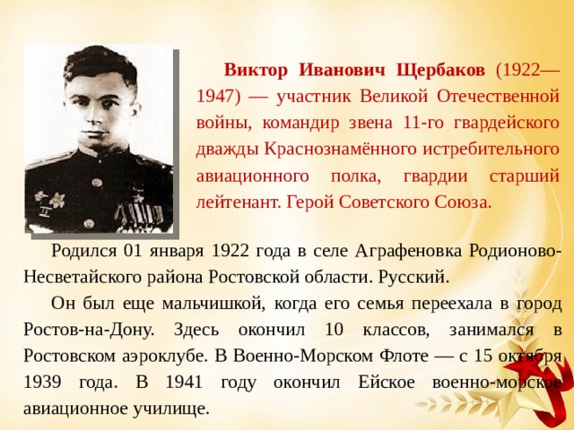 Виктор Иванович Щербаков (1922—1947) — участник Великой Отечественной войны, командир звена 11-го гвардейского дважды Краснознамённого истребительного авиационного полка, гвардии старший лейтенант. Герой Советского Союза. Родился 01 января 1922 года в селе Аграфеновка Родионово-Несветайского района Ростовской области. Русский. Он был еще мальчишкой, когда его семья переехала в город Ростов-на-Дону. Здесь о кончил 10 классов, занимался в Ростовском аэроклубе. В Военно-Морском Флоте — с 15 октября 1939 года. В 1941 году окончил Ейское военно-морское авиационное училище. 