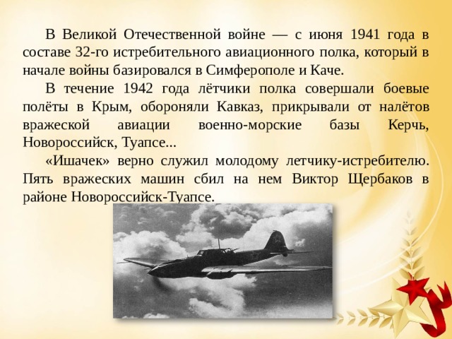  В Великой Отечественной войне — с июня 1941 года в составе 32-го истребительного авиационного полка, который в начале войны базировался в Симферополе и Каче.  В течение 1942 года лётчики полка совершали боевые полёты в Крым, обороняли Кавказ, прикрывали от налётов вражеской авиации военно-морские базы Керчь, Новороссийск, Туапсе...  «Ишачек» верно служил молодому летчику-истребителю. Пять вражеских машин сбил на нем Виктор Щербаков в районе Новороссийск-Туапсе. 