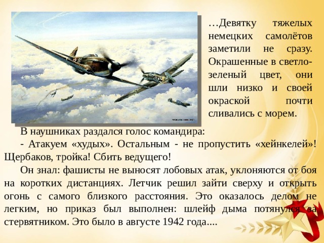 … Девятку тяжелых немецких самолётов заметили не сразу. Окрашенные в светло-зеленый цвет, они шли низко и своей окраской почти сливались с морем. В наушниках раздался голос командира: - Атакуем «худых». Остальным - не пропустить «хейнкелей»! Щербаков, тройка! Сбить ведущего! Он знал: фашисты не выносят лобовых атак, уклоняются от боя на коротких дистанциях. Летчик решил зайти сверху и открыть огонь с самого близкого расстояния. Это оказалось делом не легким, но приказ был выполнен: шлейф дыма потянулся за стервятником. Это было в августе 1942 года.... 