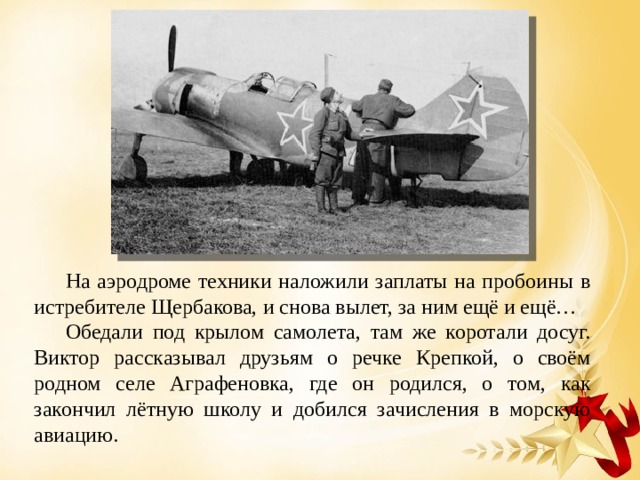 На аэродроме техники наложили заплаты на пробоины в истребителе Щербакова, и снова вылет, за ним ещё и ещё… Обедали под крылом самолета, там же коротали досуг. Виктор рассказывал друзьям о речке Крепкой, о своём родном селе Аграфеновка, где он родился, о том, как закончил лётную школу и добился зачисления в морскую авиацию. 