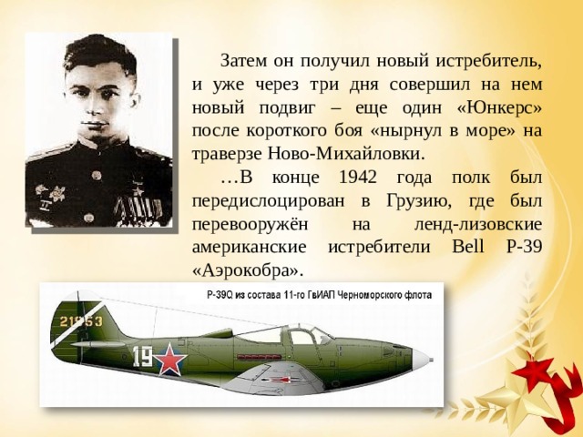 Затем он получил новый истребитель, и уже через три дня совершил на нем новый подвиг – еще один «Юнкерс» после короткого боя «нырнул в море» на траверзе Ново-Михайловки. … В конце 1942 года полк был передислоцирован в Грузию, где был перевооружён на ленд-лизовские американские истребители Bell P-39 «Аэрокобра». 