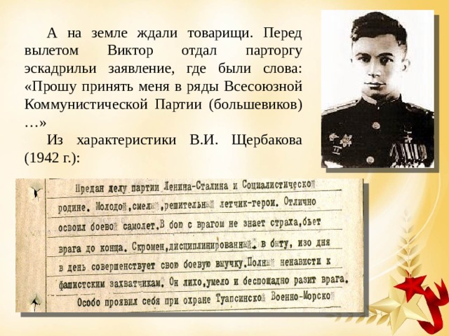 А на земле ждали товарищи. Перед вылетом Виктор отдал парторгу эскадрильи заявление, где были слова: «Прошу принять меня в ряды Всесоюзной Коммунистической Партии (большевиков)…» Из характеристики В.И. Щербакова (1942 г.): 