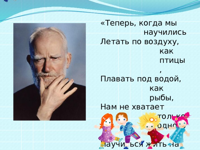 «Теперь, когда мы научились Летать по воздуху, как птицы, Плавать под водой, как рыбы, Нам не хватает только одного: Научиться жить на земле, как люди»