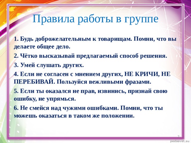 Правила работы в группе 1. Будь доброжелательным к товарищам. Помни, что вы делаете общее дело. 2. Чётко высказывай предлагаемый способ решения. 3. Умей слушать других. 4. Если не согласен с мнением других, НЕ КРИЧИ, НЕ ПЕРЕБИВАЙ. Пользуйся вежливыми фразами. 5. Если ты оказался не прав, извинись, признай свою ошибку, не упрямься. 6. Не смейся над чужими ошибками. Помни, что ты можешь оказаться в таком же положении.   