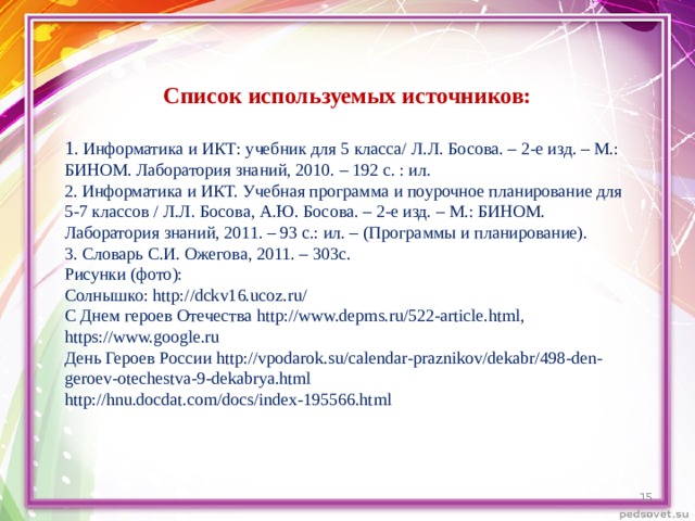 Список используемых источников:  1 . Информатика и ИКТ: учебник для 5 класса/ Л.Л. Босова. – 2-е изд. – М.: БИНОМ. Лаборатория знаний, 2010. – 192 с. : ил. 2. Информатика и ИКТ. Учебная программа и поурочное планирование для 5-7 классов / Л.Л. Босова, А.Ю. Босова. – 2-е изд. – М.: БИНОМ. Лаборатория знаний, 2011. – 93 с.: ил. – (Программы и планирование). 3. Словарь С.И. Ожегова, 2011. – 303с.  Рисунки (фото): Солнышко: http://dckv16.ucoz.ru/ С Днем героев Отечества http://www.depms.ru/522-article.html , https://www.google.ru День Героев России http://vpodarok.su/calendar-praznikov/dekabr/498-den-geroev-otechestva-9-dekabrya.html http://hnu.docdat.com/docs/index-195566.html  